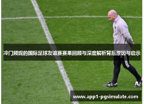 冷门频现的国际足球友谊赛赛果回顾与深度解析背后原因与启示