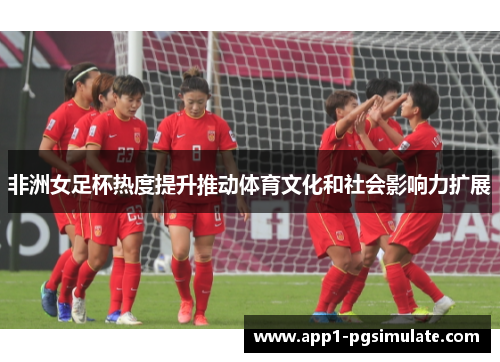 非洲女足杯热度提升推动体育文化和社会影响力扩展 非洲女足杯热度提升推动体育文化和社会影响力扩展